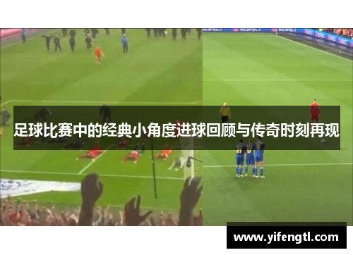 足球比赛中的经典小角度进球回顾与传奇时刻再现